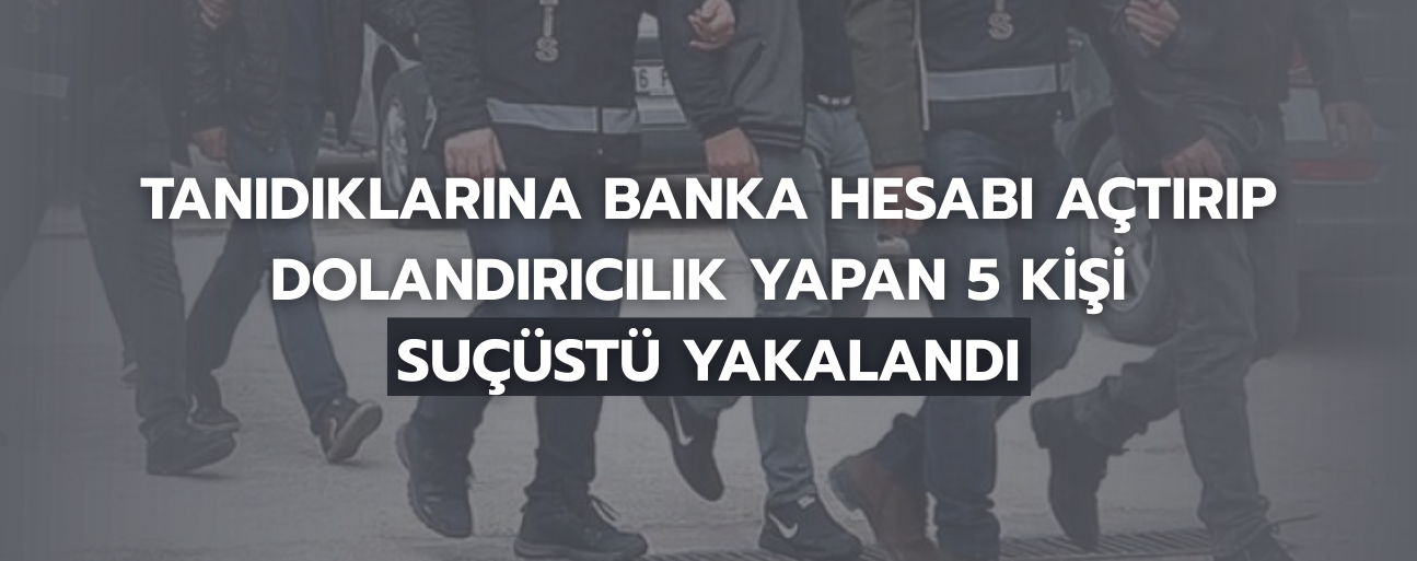 TANIDIKLARINA BANKA HESABI AÇTIRIP DOLANDIRICILIK YAPAN 5 KİŞİ SUÇÜSTÜ YAKALANDI