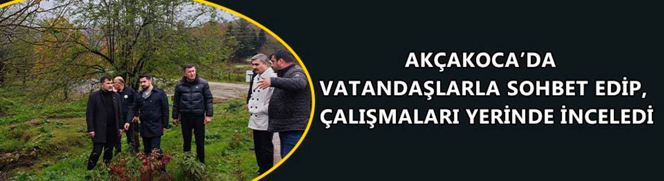 AKÇAKOCA’DA VATANDAŞLARLA SOHBET EDİP, ÇALIŞMALARI YERİNDE İNCELEDİ