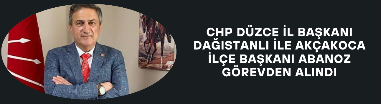 CHP DÜZCE İL BAŞKANI İLE AKÇAKOCA İLÇE BAŞKANI GÖREVDEN ALINDI